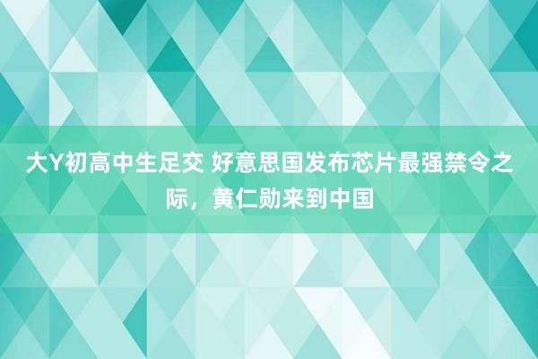 大Y初高中生足交 好意思国发布芯片最强禁令之际，黄仁勋来到中国