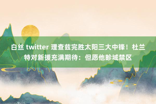 白丝 twitter 理查兹完胜太阳三大中锋！杜兰特对新援充满期待：但愿他畛域禁区