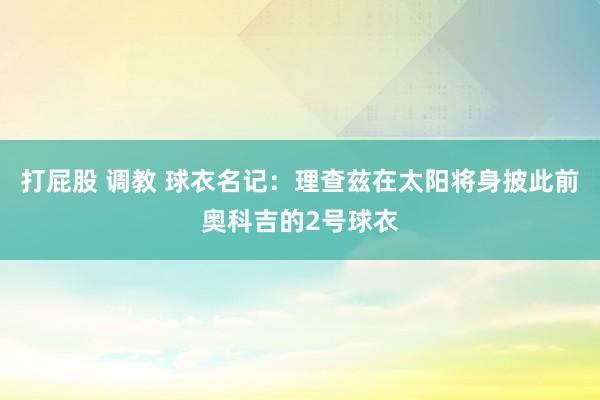 打屁股 调教 球衣名记：理查兹在太阳将身披此前奥科吉的2号球衣