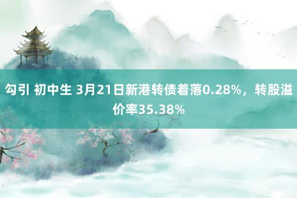 勾引 初中生 3月21日新港转债着落0.28%，转股溢价率35.38%