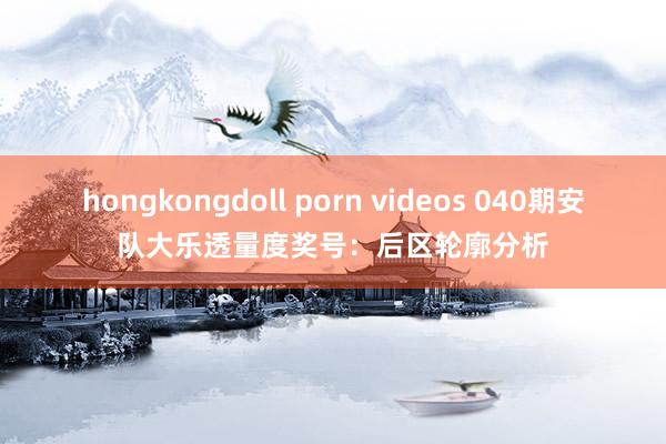 hongkongdoll porn videos 040期安队大乐透量度奖号：后区轮廓分析