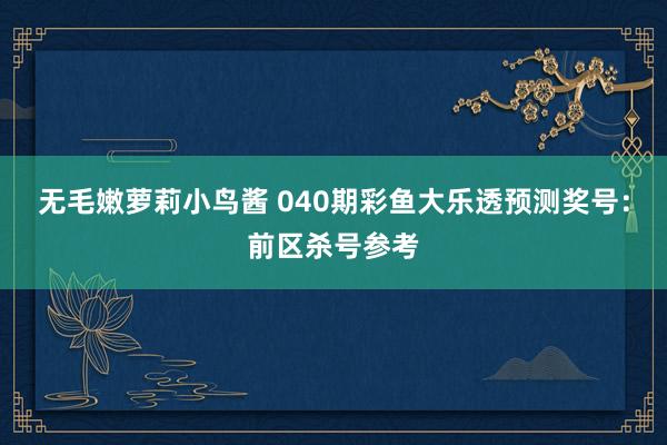 无毛嫩萝莉小鸟酱 040期彩鱼大乐透预测奖号：前区杀号参考